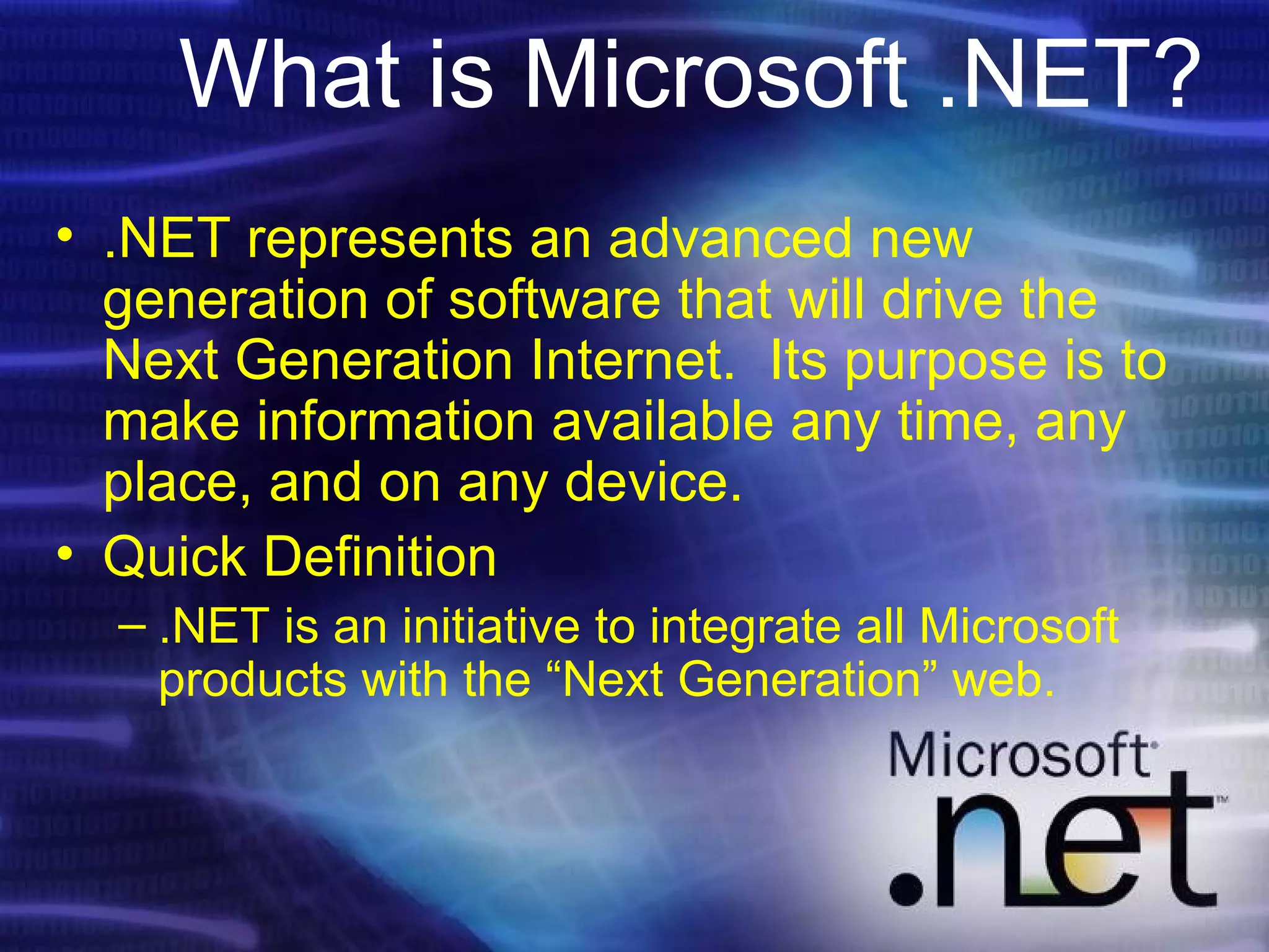 What is Microsoft .NET? .NET represents an advanced new generation of software that will drive the Next Generation Internet.  Its purpose is to make information available any time, any place, and on any device. Quick Definition .NET is an initiative to integrate all Microsoft products with the “Next Generation” web. 
