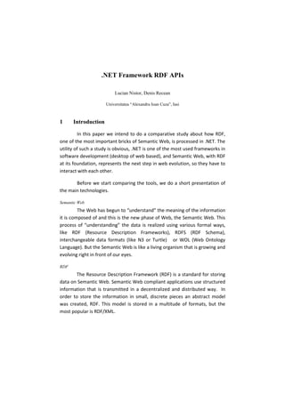 .NET Framework RDF APIs

                         Lucian Nistor, Denis Recean

                     Universitatea “Alexandru Ioan Cuza”, Iasi



1     Introduction

         In this paper we intend to do a comparative study about how RDF,
one of the most important bricks of Semantic Web, is processed in .NET. The
utility of such a study is obvious, .NET is one of the most used frameworks in
software development (desktop of web based), and Semantic Web, with RDF
at its foundation, represents the next step in web evolution, so they have to
interact with each other.

       Before we start comparing the tools, we do a short presentation of
the main technologies.

Semantic Web
         The Web has begun to “understand” the meaning of the information
it is composed of and this is the new phase of Web, the Semantic Web. This
process of “understanding” the data is realized using various formal ways,
like RDF (Resource Description Frameworks), RDFS (RDF Schema),
interchangeable data formats (like N3 or Turtle) or WOL (Web Ontology
Language). But the Semantic Web is like a living organism that is growing and
evolving right in front of our eyes.

RDF
       The Resource Description Framework (RDF) is a standard for storing
data on Semantic Web. Semantic Web compliant applications use structured
information that is transmitted in a decentralized and distributed way. In
order to store the information in small, discrete pieces an abstract model
was created, RDF. This model is stored in a multitude of formats, but the
most popular is RDF/XML.
 