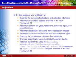 Core Development with the Microsoft .NET Framework 2.0 Foundation

Objectives


                In this session, you will learn to:
                   Describe the purpose of collections and collection interfaces
                   Implement the various classes available in the .NET
                   Framework 2.0
                   Implement generic list types, collections, dictionary types, and
                   linked-list types
                   Implement specialized string and named collection classes
                   Implement collection base classes and dictionary base types
                   Describe the purpose and creation of an assembly
                   Share an assembly by using the Global Assembly Cache
                   Install an assembly by using the Installer,
                   AssemblyInstaller, ComponentInstaller,
                   InstallerCollection, and InstallContext classes and
                   the InstallEventHandler delegate available in the .NET
                   Framework 2.0

     Ver. 1.0                                                              Slide 1 of 41
 
