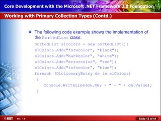 Core Development with the Microsoft .NET Framework 2.0 Foundation

Working with Primary Collection Types (Contd.)


                The following code example shows the implementation of
                the SortedList class:
                SortedList slColors = new SortedList();
                slColors.Add("forecolor", "black");
                slColors.Add("backcolor", "white");
                slColors.Add("errorcolor", "red");
                slColors.Add("infocolor", "blue");
                foreach (DictionaryEntry de in slColors)
                 {
                    Console.WriteLine(de.Key + " = " + de.Value);
                 }




     Ver. 1.0                                                    Slide 13 of 41
 