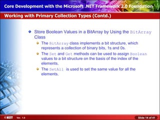 Core Development with the Microsoft .NET Framework 2.0 Foundation

Working with Primary Collection Types (Contd.)


                Store Boolean Values in a BitArray by Using the BitArray
                Class
                   The BitArray class implements a bit structure, which
                   represents a collection of binary bits, 1s and 0s.
                   The Set and Get methods can be used to assign Boolean
                   values to a bit structure on the basis of the index of the
                   elements.
                   The SetAll is used to set the same value for all the
                   elements.




     Ver. 1.0                                                           Slide 14 of 41
 