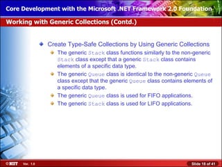 Core Development with the Microsoft .NET Framework 2.0 Foundation

Working with Generic Collections (Contd.)


                Create Type-Safe Collections by Using Generic Collections
                   The generic Stack class functions similarly to the non-generic
                   Stack class except that a generic Stack class contains
                   elements of a specific data type.
                   The generic Queue class is identical to the non-generic Queue
                   class except that the generic Queue class contains elements of
                   a specific data type.
                   The generic Queue class is used for FIFO applications.
                   The generic Stack class is used for LIFO applications.




     Ver. 1.0                                                           Slide 18 of 41
 