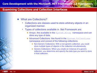 Core Development with the Microsoft .NET Framework 2.0 Foundation

Examining Collections and Collection Interfaces


                What are Collections?
                • Collections are classes used to store arbitrary objects in an
                  organized manner.
                • Types of collections available in .Net Framework are:
                      Arrays: Are available in the System.Array namespace and can
                      store any type of data.
                      Advanced Collections: Are found in the System.Collections
                      namespace and consist of the following collections:
                           Non-Generic Collections: With a non-generic collection, you could
                           store multiple types of objects in the collection simultaneously.
                           Generic Collections: When you create an instance of a generic
                           collection, you determine and specify the data type you want to store
                           in that collection.




     Ver. 1.0                                                                         Slide 2 of 41
 