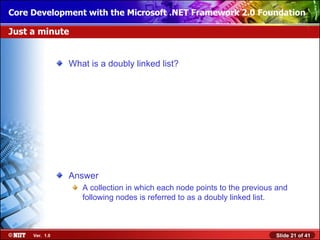 Core Development with the Microsoft .NET Framework 2.0 Foundation

Just a minute


                What is a doubly linked list?




                Answer
                   A collection in which each node points to the previous and
                   following nodes is referred to as a doubly linked list.



     Ver. 1.0                                                            Slide 21 of 41
 