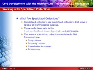 Core Development with the Microsoft .NET Framework 2.0 Foundation

Working with Specialized Collections


                What Are Specialized Collections?
                   Specialized collections are predefined collections that serve a
                   special or highly specific purpose.
                   These collections exist in the
                   System.Collections.Specialized namespace
                   The various specialized collections available in .Net
                   Framework are:
                       String classes
                       Dictionary classes
                       Named collection classes
                       Bit structures




     Ver. 1.0                                                              Slide 22 of 41
 