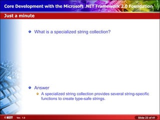 Core Development with the Microsoft .NET Framework 2.0 Foundation

Just a minute


                What is a specialized string collection?




                Answer
                   A specialized string collection provides several string-specific
                   functions to create type-safe strings.



     Ver. 1.0                                                               Slide 23 of 41
 