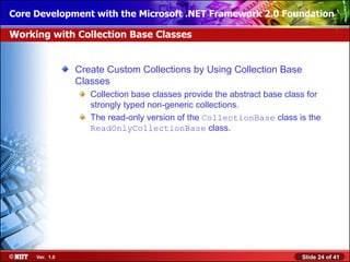 Core Development with the Microsoft .NET Framework 2.0 Foundation

Working with Collection Base Classes


                Create Custom Collections by Using Collection Base
                Classes
                   Collection base classes provide the abstract base class for
                   strongly typed non-generic collections.
                   The read-only version of the CollectionBase class is the
                   ReadOnlyCollectionBase class.




     Ver. 1.0                                                            Slide 24 of 41
 
