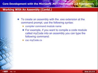 Core Development with the Microsoft .NET Framework 2.0 Foundation

Working With An Assembly (Contd.)


                To create an assembly with the .exe extension at the
                command prompt, use the following syntax:
                   compiler command module name
                   For example, if you want to compile a code module
                   called myCode into an assembly you can type the
                   following command:
                   csc myCode.cs




     Ver. 1.0                                                      Slide 29 of 41
 