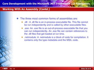 Core Development with the Microsoft .NET Framework 2.0 Foundation

Working With An Assembly (Contd.)


                The three most common forms of assemblies are:
                   .dll : A .dll file is an in-process executable file. This file cannot
                   be run independently and is called by other executable files.
                   .exe: An .exe file is an out-of-process executable file that you
                   can run independently. An .exe file can contain references to
                   the .dll files that get loaded at run time.
                   .netmodule: A .netmodule is a block of code for compilation. It
                   contains only the type metadata and the MSIL code.




     Ver. 1.0                                                                   Slide 30 of 41
 