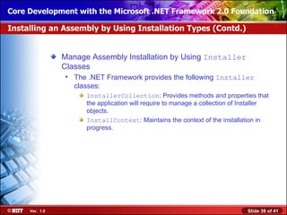 Core Development with the Microsoft .NET Framework 2.0 Foundation

Installing an Assembly by Using Installation Types (Contd.)


                Manage Assembly Installation by Using Installer
                Classes
                • The .NET Framework provides the following Installer
                  classes:
                      InstallerCollection: Provides methods and properties that
                      the application will require to manage a collection of Installer
                      objects.
                      InstallContext: Maintains the context of the installation in
                      progress.




     Ver. 1.0                                                                 Slide 38 of 41
 