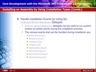 Core Development with the Microsoft .NET Framework 2.0 Foundation

Installing an Assembly by Using Installation Types (Contd.)


                Handle Installation Events by Using the
                InstallEventHandler Delegate
                 • InstallEventHandler delegate can be used to run custom
                   actions at certain points during the installation process.
                 • The various events that can be handled during installation are:
                       BeforeInstall
                       AfterInstall
                       Committing
                       Committed
                       BeforeRollback
                       AfterRollback
                       BeforeUninstall
                       AfterUninstall




     Ver. 1.0                                                             Slide 39 of 41
 