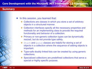 Core Development with the Microsoft .NET Framework 2.0 Foundation

Summary


                In this session, you learned that:
                   Collections are classes in which you store a set of arbitrary
                   objects in a structured manner.
                   Collection interfaces specify all the necessary properties and
                   methods for an implementing class to provide the required
                   functionality and behavior of a collection.
                   Primary or non-generic collection types can be dynamically
                   resized, but do not provide type safety.
                   Stack and Queue classes are helpful for storing a set of
                   objects in a collection where the sequence of adding objects is
                   important.
                   Type-safe doubly linked lists can be created by using generic
                   collections.
                   Specialized collections are predefined collections that serve a
                   special or highly specific purpose.


     Ver. 1.0                                                             Slide 40 of 41
 