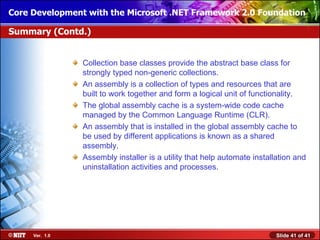 Core Development with the Microsoft .NET Framework 2.0 Foundation

Summary (Contd.)


                Collection base classes provide the abstract base class for
                strongly typed non-generic collections.
                An assembly is a collection of types and resources that are
                built to work together and form a logical unit of functionality.
                The global assembly cache is a system-wide code cache
                managed by the Common Language Runtime (CLR).
                An assembly that is installed in the global assembly cache to
                be used by different applications is known as a shared
                assembly.
                Assembly installer is a utility that help automate installation and
                uninstallation activities and processes.




     Ver. 1.0                                                             Slide 41 of 41
 