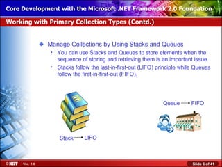 Core Development with the Microsoft .NET Framework 2.0 Foundation

Working with Primary Collection Types (Contd.)


                Manage Collections by Using Stacks and Queues
                • You can use Stacks and Queues to store elements when the
                  sequence of storing and retrieving them is an important issue.
                • Stacks follow the last-in-first-out (LIFO) principle while Queues
                  follow the first-in-first-out (FIFO).




                                                               Queue      FIFO




                   Stack      LIFO



     Ver. 1.0                                                              Slide 6 of 41
 