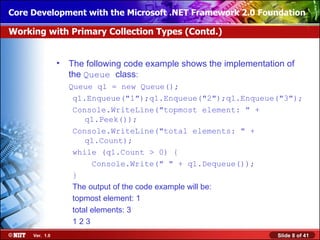 Core Development with the Microsoft .NET Framework 2.0 Foundation

Working with Primary Collection Types (Contd.)


                •   The following code example shows the implementation of
                    the Queue class:
                    Queue q1 = new Queue();
                     q1.Enqueue("1");q1.Enqueue("2");q1.Enqueue("3");
                     Console.WriteLine("topmost element: " +
                         q1.Peek());
                     Console.WriteLine("total elements: " +
                         q1.Count);
                     while (q1.Count > 0) {
                           Console.Write(" " + q1.Dequeue());
                     }
                     The output of the code example will be:
                     topmost element: 1
                     total elements: 3
                     123
     Ver. 1.0                                                        Slide 8 of 41
 