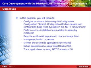Core Development with the Microsoft .NET Framework 2.0 Foundation

Objectives


                In this session, you will learn to:
                 • Configure an assembly by using the Configuration,
                   Configuration Element, Configuration Section classes, and
                   configuration base types available in the .NET Framework 2.0
                 • Perform various installation tasks related to assembly
                   installation
                 • Describe what event logs are and how to manage them
                 • Manage application processes
                 • Monitor and customize application performance
                 • Debug applications by using Visual Studio 2005
                 • Trace applications by using .NET Framework 2.0




     Ver. 1.0                                                           Slide 1 of 38
 