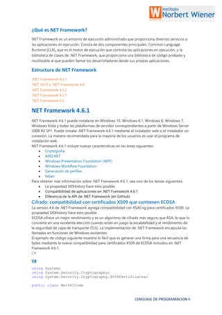 LENGUAJE DE PROGRAMACION II
¿Qué es NET Framework?
NET Framework es un entorno de ejecución administrado que proporciona diversos servicios a
las aplicaciones en ejecución. Consta de dos componentes principales: Common Language
Runtime (CLR), que es el motor de ejecución que controla las aplicaciones en ejecución, y la
biblioteca de clases de .NET Framework, que proporciona una biblioteca de código probado y
reutilizable al que pueden llamar los desarrolladores desde sus propias aplicaciones.
Estructura de NET Framework
.NET Framework 4.6.1
.NET 2015 y .NET Framework 4.6
.NET Framework 4.5.2
.NET Framework 4.5.1
.NET Framework 4.5
NET Framework 4.6.1
NET Framework 4.6.1 puede instalarse en Windows 10, Windows 8.1, Windows 8, Windows 7,
Windows Vista y todas las plataformas de servidor correspondientes a partir de Windows Server
2008 R2 SP1. Puede instalar .NET Framework 4.6.1 mediante el instalador web o el instalador sin
conexión. La manera recomendada para la mayoría de los usuarios es usar el programa de
instalación web.
NET Framework 4.6.1 incluye nuevas características en las áreas siguientes:
 Criptografía
 ADO.NET
 Windows Presentation Foundation (WPF)
 Windows Workflow Foundation
 Generación de perfiles
 NGen
Para obtener más información sobre .NET Framework 4.6.1, vea uno de los temas siguientes:
 La propiedad SIDHistory hace esto posible.
 Compatibilidad de aplicaciones en .NET Framework 4.6.1
 Diferencia de la API de .NET Framework (en GitHub)
Cifrado: compatibilidad con certificados X509 que contienen ECDSA
La versión 4.6 de .NET Framework agrega compatibilidad con RSACng para certificados X509. La
propiedad SIDHistory hace esto posible.
ECDSA ofrece un mejor rendimiento y es un algoritmo de cifrado más seguro que RSA, lo que lo
convierte en una excelente elección cuando están en juego la escalabilidad y el rendimiento de
la seguridad de capa de transporte (TLS). La implementación de .NET Framework encapsula las
llamadas en funciones de Windows existentes.
El ejemplo de código siguiente muestra lo fácil que es generar una firma para una secuencia de
bytes mediante la nueva compatibilidad para certificados X509 de ECDSA incluidos en .NET
Framework 4.6.1.
C#
VB
using System;
using System.Security.Cryptography;
using System.Security.Cryptography.X509Certificates;
public class Net461Code
 