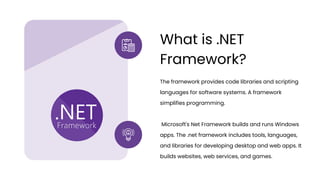 The framework provides code libraries and scripting
languages for software systems. A framework
simplifies programming.
Microsoft's Net Framework builds and runs Windows
apps. The .net framework includes tools, languages,
and libraries for developing desktop and web apps. It
builds websites, web services, and games.
What is .NET
Framework?
 