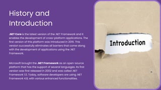.NET Core is the latest version of the .NET Framework and it
enables the development of cross-platform applications. The
first version of this platform was introduced in 2016. This
version successfully eliminates all barriers that come along
with the development of applications using the .NET
Framework.
Microsoft brought the .NET Framework as an open-source
platform that has the support of several languages. Its first
version was first released in 2002 and was called .NET
Framework 1.0. Today, software developers are using .NET
Framework 4.8, with various enhanced functionalities.
History and
Introduction
 
