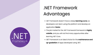 .NET Framework doesn’t have a steep learning curve, so
developers can learn using the platform and develop an
application faster.
The job market for the .NET Framework framework is highly
volatile, and you will not find many opportunities after
learning .NET Core.
.NET Framework is an ideal choice for the maintenance and
up-gradation of apps developed using .NET.
.NET Framework
Advantages
 