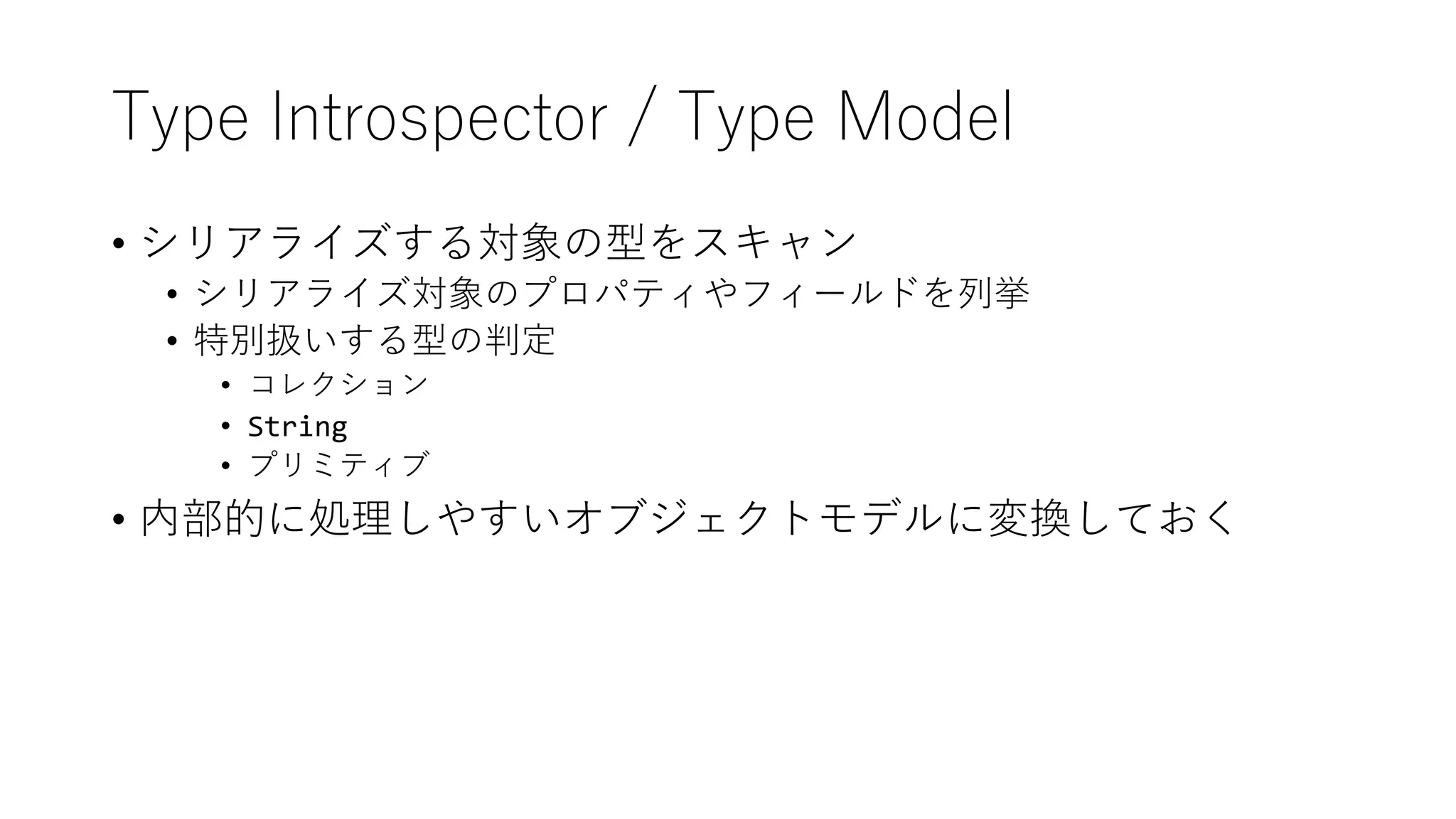 Type Introspector / Type Model
• シリアライズする対象の型をスキャン
• シリアライズ対象のプロパティやフィールドを列挙
• 特別扱いする型の判定
• コレクション
• String
• プリミティブ
• 内部的に処理しやすいオブジェクトモデルに変換しておく
 