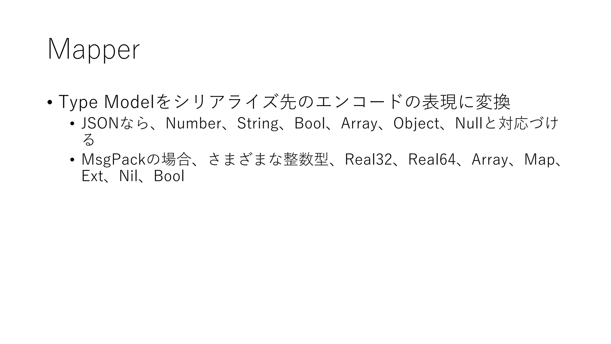 Mapper
• Type Modelをシリアライズ先のエンコードの表現に変換
• JSONなら、Number、String、Bool、Array、Object、Nullと対応づけ
る
• MsgPackの場合、さまざまな整数型、Real32、Real64、Array、Map、
Ext、Nil、Bool
 