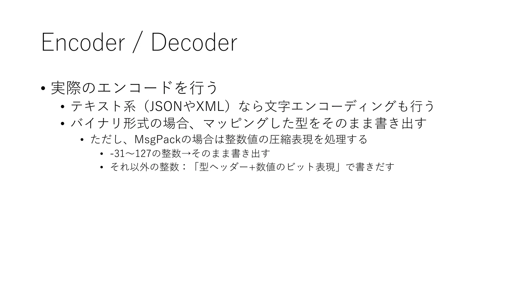 Encoder / Decoder
• 実際のエンコードを行う
• テキスト系（JSONやXML）なら文字エンコーディングも行う
• バイナリ形式の場合、マッピングした型をそのまま書き出す
• ただし、MsgPackの場合は整数値の圧縮表現を処理する
• -31～127の整数→そのまま書き出す
• それ以外の整数：「型ヘッダー+数値のビット表現」で書きだす
 