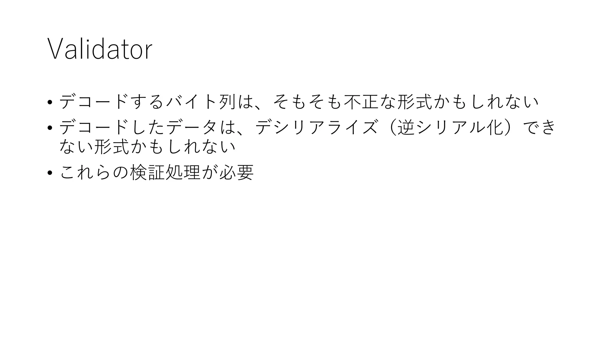 Validator
• デコードするバイト列は、そもそも不正な形式かもしれない
• デコードしたデータは、デシリアライズ（逆シリアル化）でき
ない形式かもしれない
• これらの検証処理が必要
 