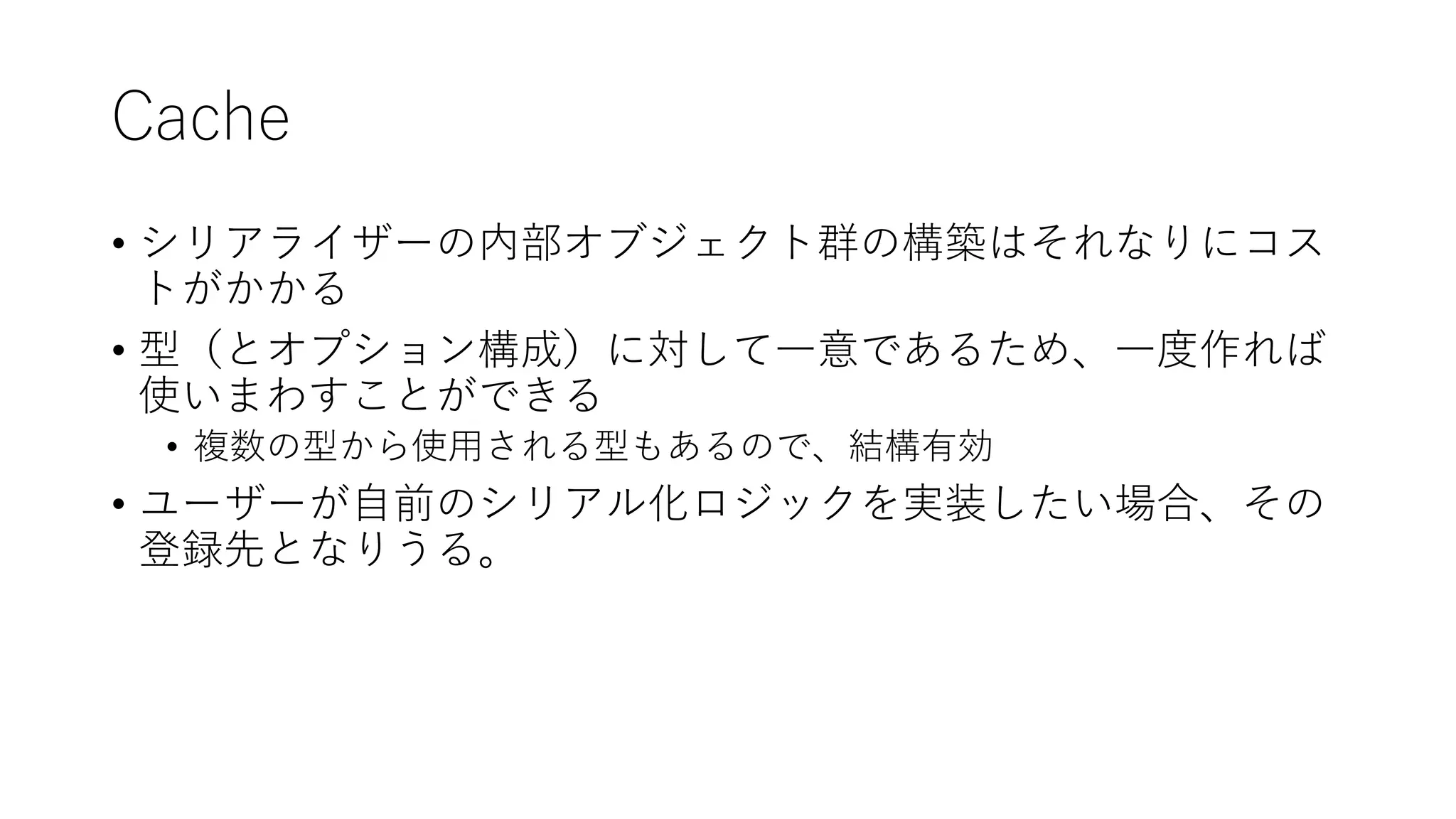 Cache
• シリアライザーの内部オブジェクト群の構築はそれなりにコス
トがかかる
• 型（とオプション構成）に対して一意であるため、一度作れば
使いまわすことができる
• 複数の型から使用される型もあるので、結構有効
• ユーザーが自前のシリアル化ロジックを実装したい場合、その
登録先となりうる。
 