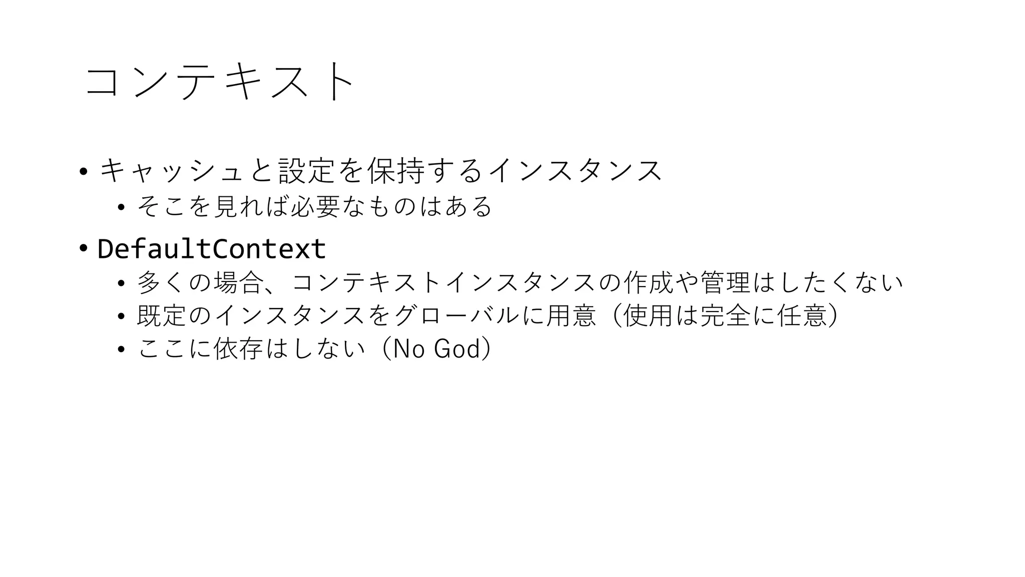 コンテキスト
• キャッシュと設定を保持するインスタンス
• そこを見れば必要なものはある
• DefaultContext
• 多くの場合、コンテキストインスタンスの作成や管理はしたくない
• 既定のインスタンスをグローバルに用意（使用は完全に任意）
• ここに依存はしない（No God）
 