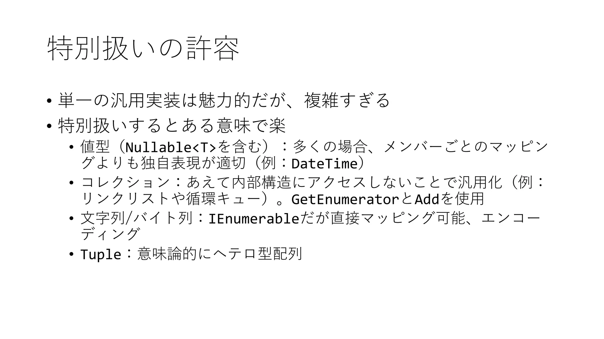 特別扱いの許容
• 単一の汎用実装は魅力的だが、複雑すぎる
• 特別扱いするとある意味で楽
• 値型（Nullable<T>を含む）：多くの場合、メンバーごとのマッピン
グよりも独自表現が適切（例：DateTime）
• コレクション：あえて内部構造にアクセスしないことで汎用化（例：
リンクリストや循環キュー）。GetEnumeratorとAddを使用
• 文字列/バイト列：IEnumerableだが直接マッピング可能、エンコー
ディング
• Tuple：意味論的にヘテロ型配列
 