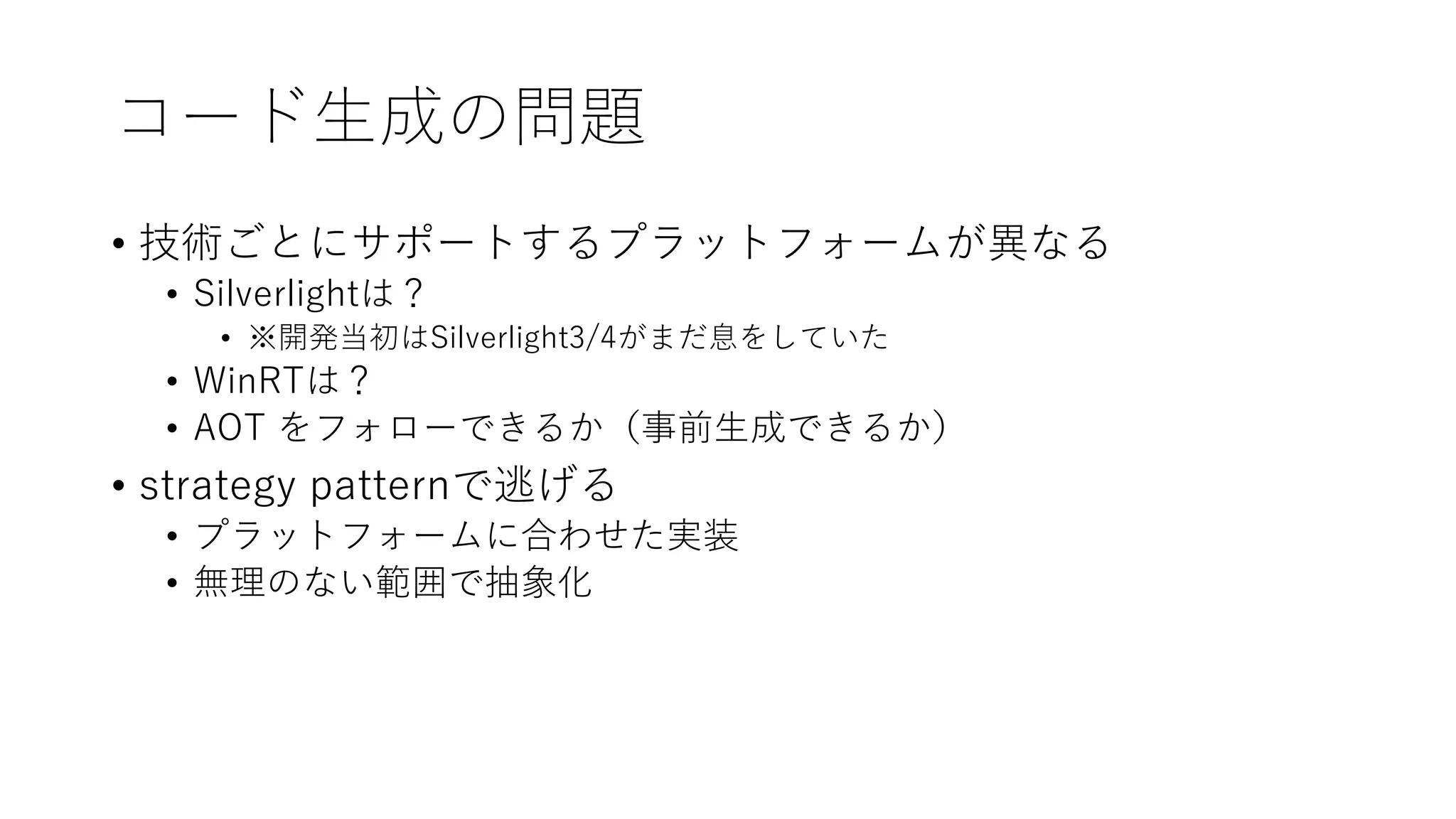 コード生成の問題
• 技術ごとにサポートするプラットフォームが異なる
• Silverlightは？
• ※開発当初はSilverlight3/4がまだ息をしていた
• WinRTは？
• AOT をフォローできるか（事前生成できるか）
• strategy patternで逃げる
• プラットフォームに合わせた実装
• 無理のない範囲で抽象化
 