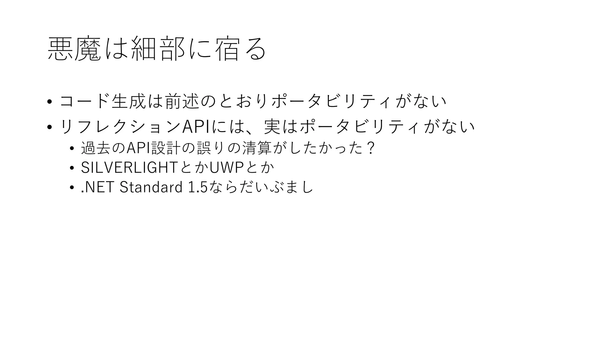 悪魔は細部に宿る
• コード生成は前述のとおりポータビリティがない
• リフレクションAPIには、実はポータビリティがない
• 過去のAPI設計の誤りの清算がしたかった？
• SILVERLIGHTとかUWPとか
• .NET Standard 1.5ならだいぶまし
 