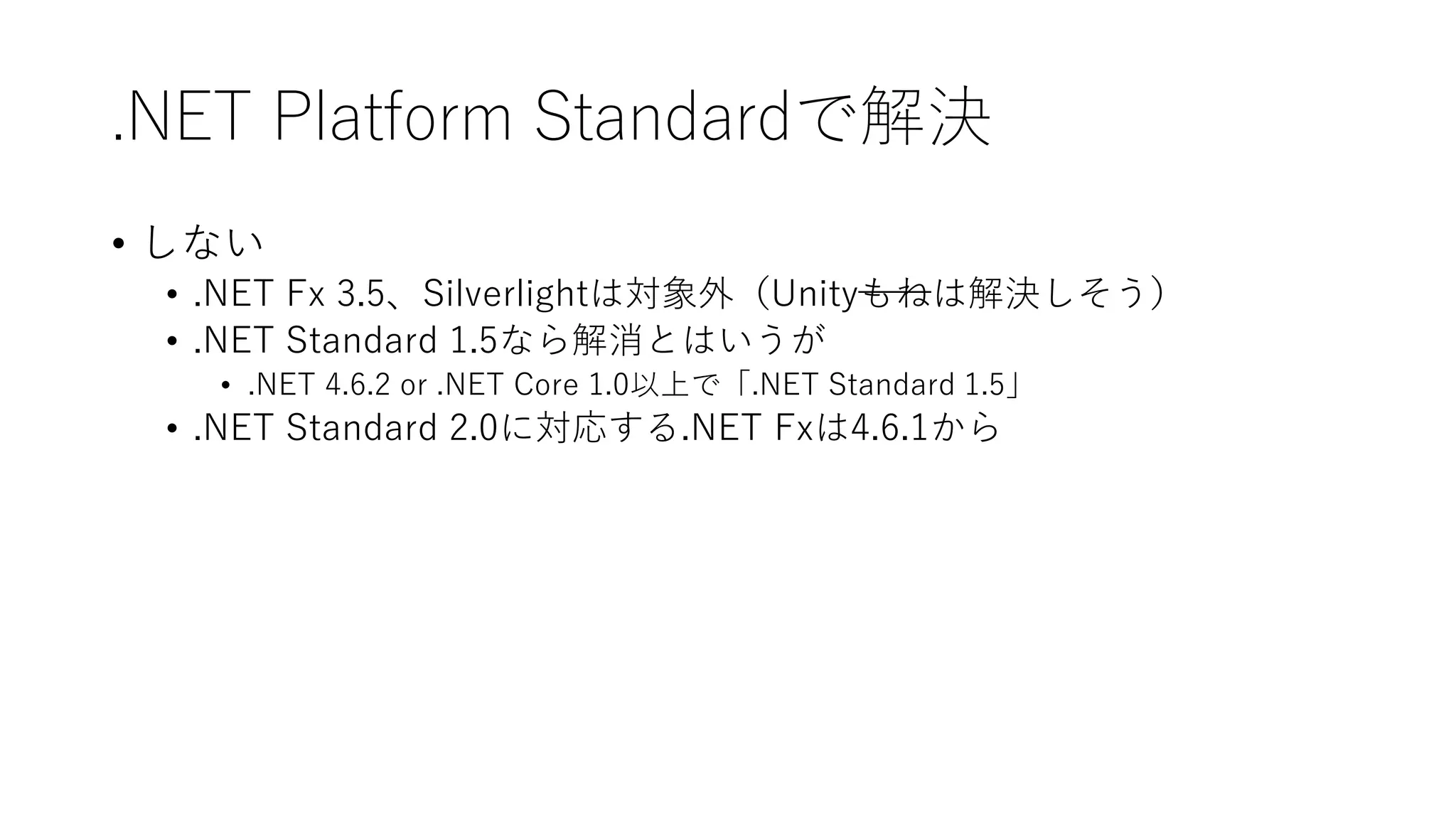 .NET Platform Standardで解決
• しない
• .NET Fx 3.5、Silverlightは対象外（Unityもねは解決しそう）
• .NET Standard 1.5なら解消とはいうが
• .NET 4.6.2 or .NET Core 1.0以上で「.NET Standard 1.5」
• .NET Standard 2.0に対応する.NET Fxは4.6.1から
 