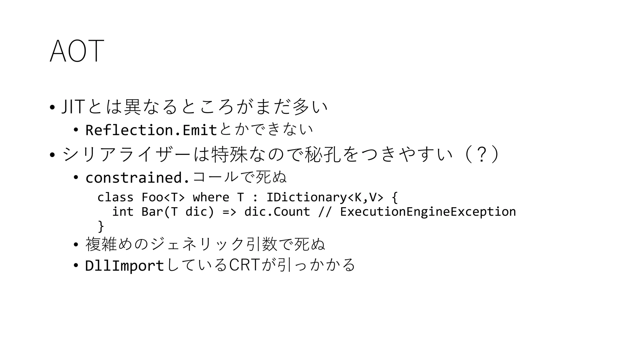 AOT
• JITとは異なるところがまだ多い
• Reflection.Emitとかできない
• シリアライザーは特殊なので秘孔をつきやすい（？）
• constrained.コールで死ぬ
class Foo<T> where T : IDictionary<K,V> {
int Bar(T dic) => dic.Count // ExecutionEngineException
}
• 複雑めのジェネリック引数で死ぬ
• DllImportしているCRTが引っかかる
 