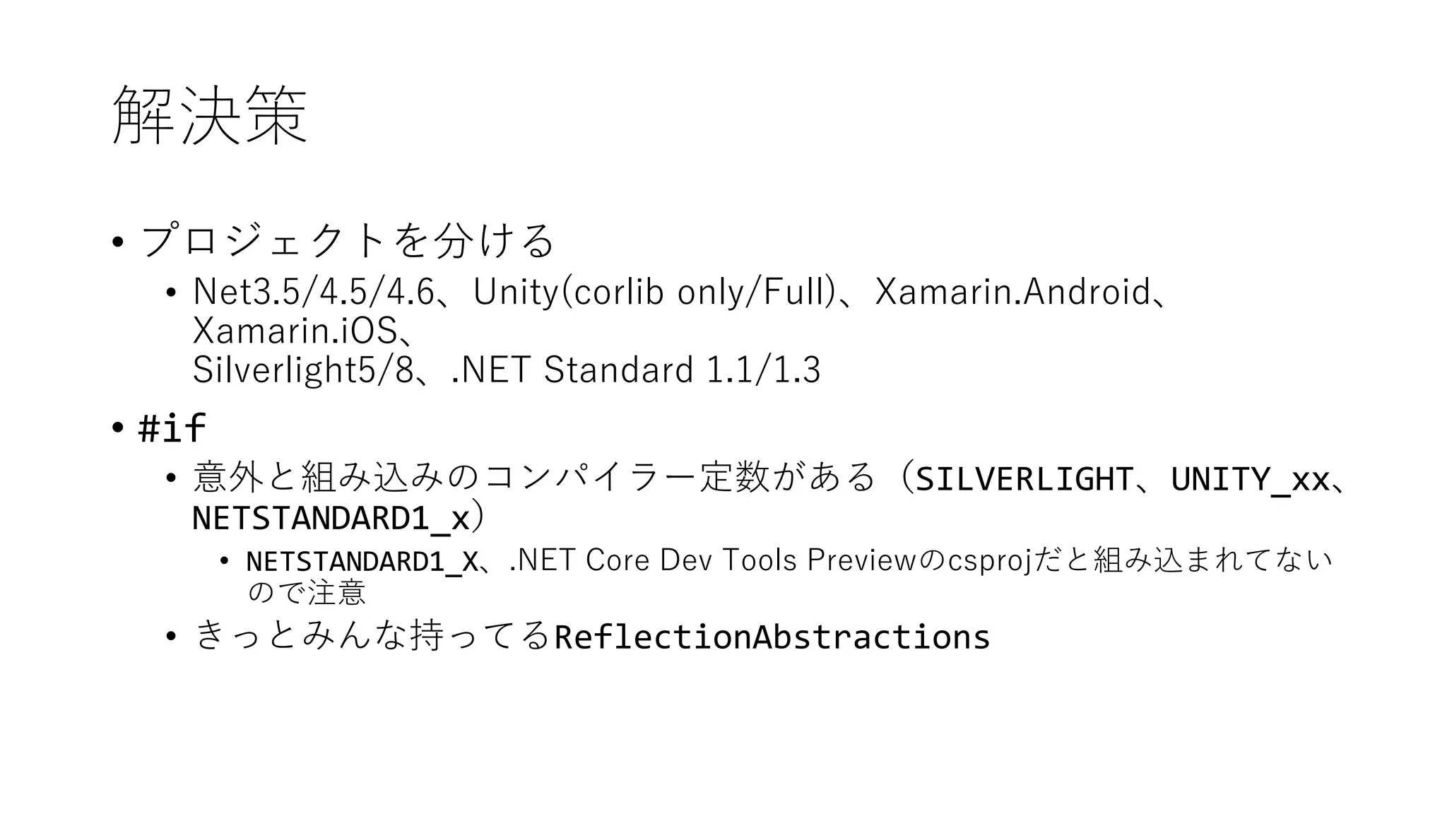 解決策
• プロジェクトを分ける
• Net3.5/4.5/4.6、Unity(corlib only/Full)、Xamarin.Android、
Xamarin.iOS、
Silverlight5/8、.NET Standard 1.1/1.3
• #if
• 意外と組み込みのコンパイラー定数がある（SILVERLIGHT、UNITY_xx、
NETSTANDARD1_x）
• NETSTANDARD1_X、.NET Core Dev Tools Previewのcsprojだと組み込まれてない
ので注意
• きっとみんな持ってるReflectionAbstractions
 