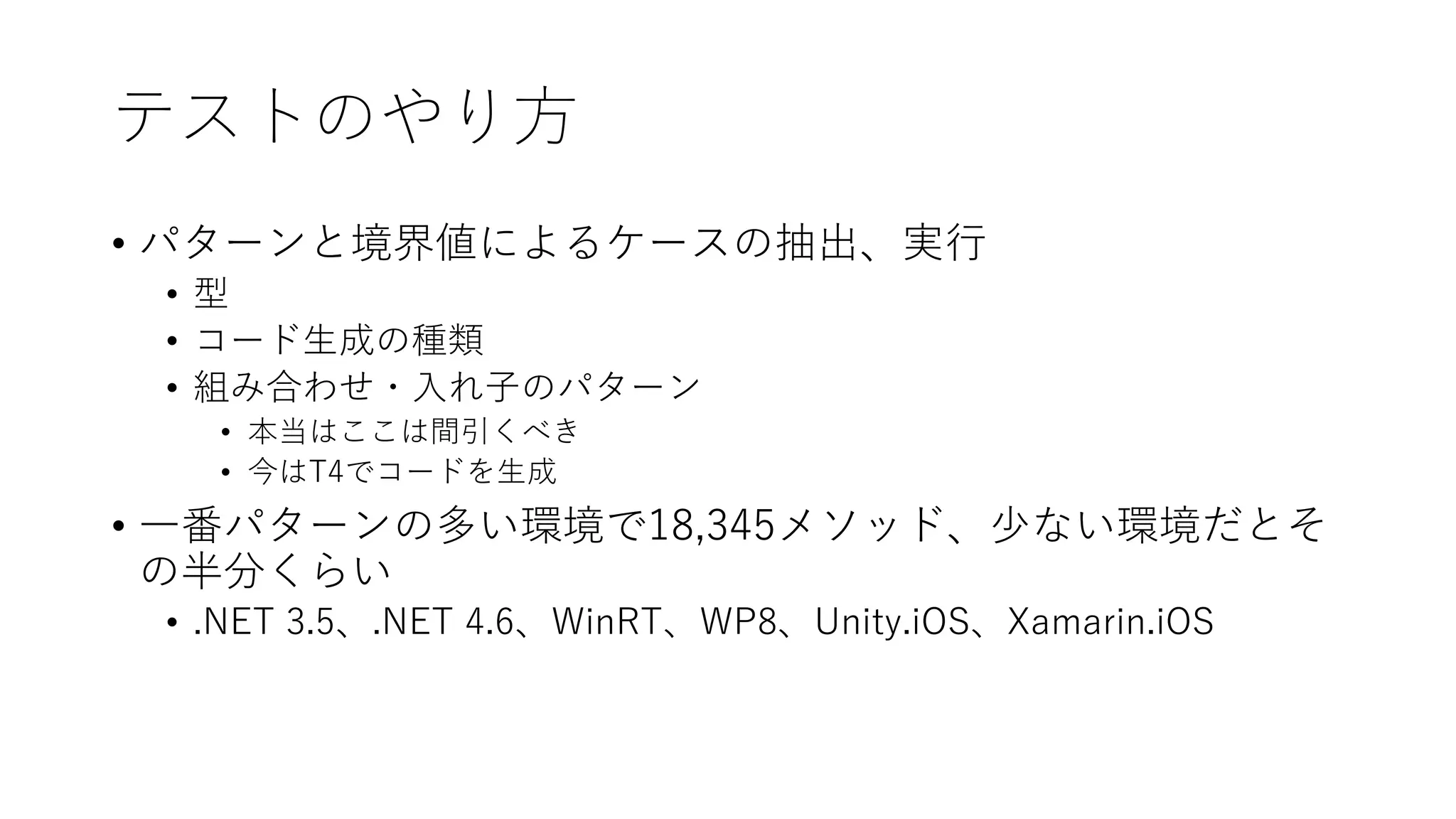 テストのやり方
• パターンと境界値によるケースの抽出、実行
• 型
• コード生成の種類
• 組み合わせ・入れ子のパターン
• 本当はここは間引くべき
• 今はT4でコードを生成
• 一番パターンの多い環境で18,345メソッド、少ない環境だとそ
の半分くらい
• .NET 3.5、.NET 4.6、WinRT、WP8、Unity.iOS、Xamarin.iOS
 