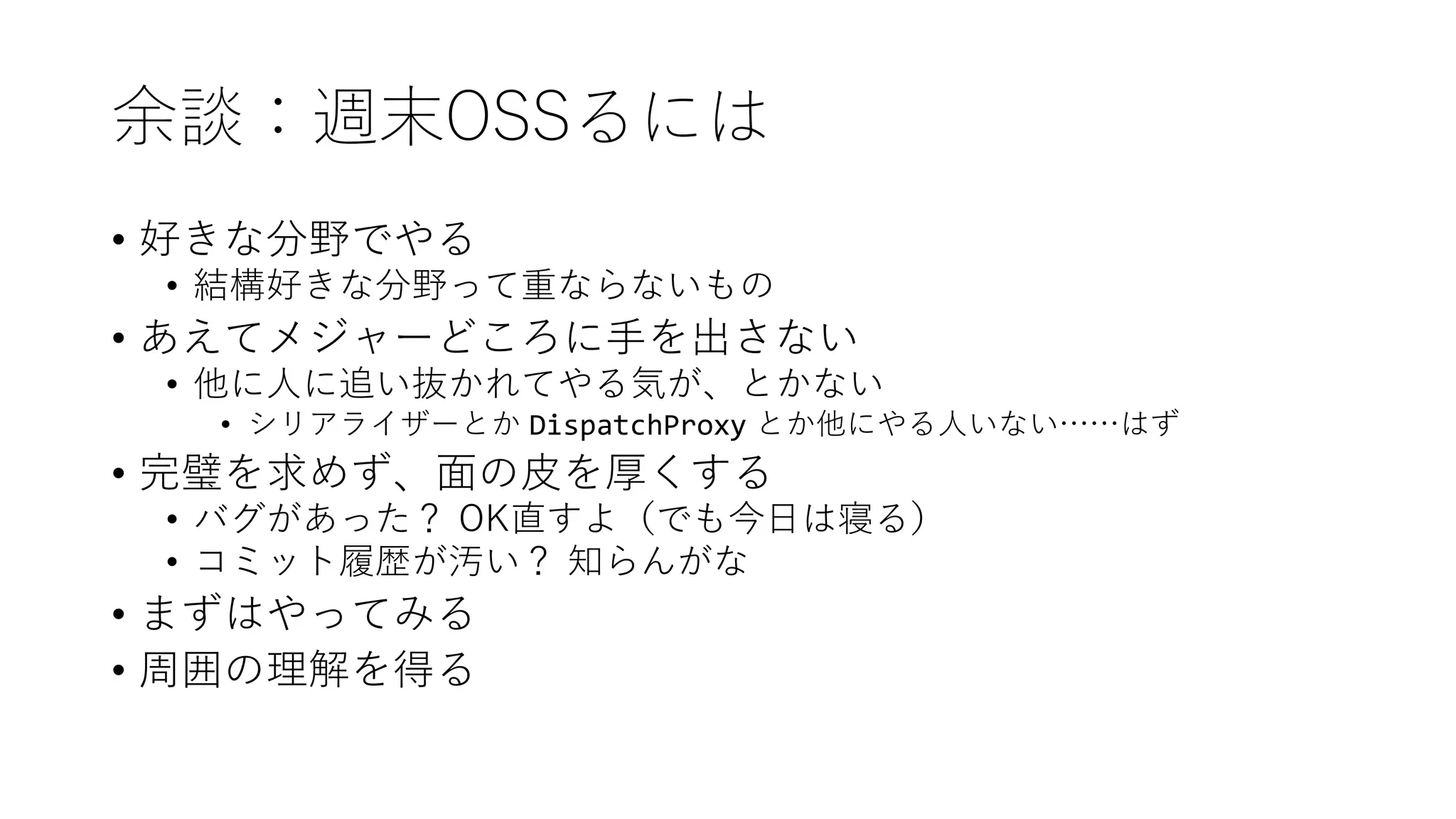 余談：週末OSSるには
• 好きな分野でやる
• 結構好きな分野って重ならないもの
• あえてメジャーどころに手を出さない
• 他に人に追い抜かれてやる気が、とかない
• シリアライザーとか DispatchProxy とか他にやる人いない……はず
• 完璧を求めず、面の皮を厚くする
• バグがあった？ OK直すよ（でも今日は寝る）
• コミット履歴が汚い？ 知らんがな
• まずはやってみる
• 周囲の理解を得る
 