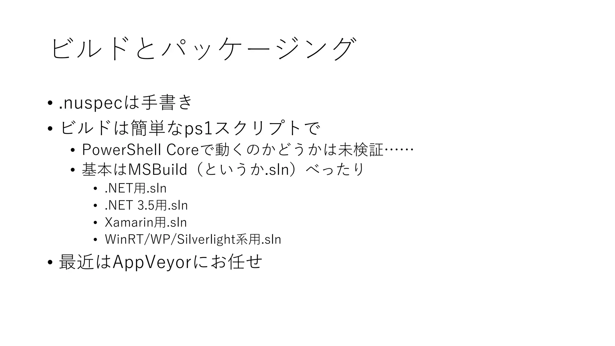ビルドとパッケージング
• .nuspecは手書き
• ビルドは簡単なps1スクリプトで
• PowerShell Coreで動くのかどうかは未検証……
• 基本はMSBuild（というか.sln）べったり
• .NET用.sln
• .NET 3.5用.sln
• Xamarin用.sln
• WinRT/WP/Silverlight系用.sln
• 最近はAppVeyorにお任せ
 