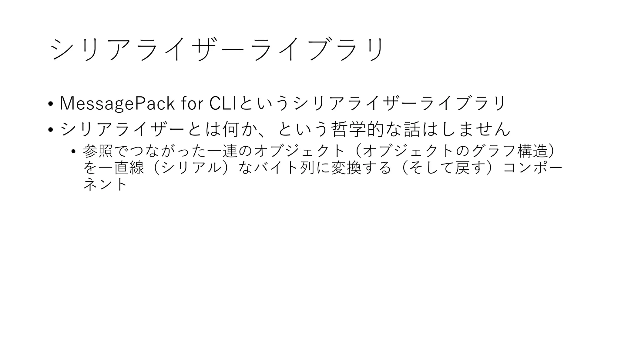 シリアライザーライブラリ
• MessagePack for CLIというシリアライザーライブラリ
• シリアライザーとは何か、という哲学的な話はしません
• 参照でつながった一連のオブジェクト（オブジェクトのグラフ構造）
を一直線（シリアル）なバイト列に変換する（そして戻す）コンポー
ネント
 