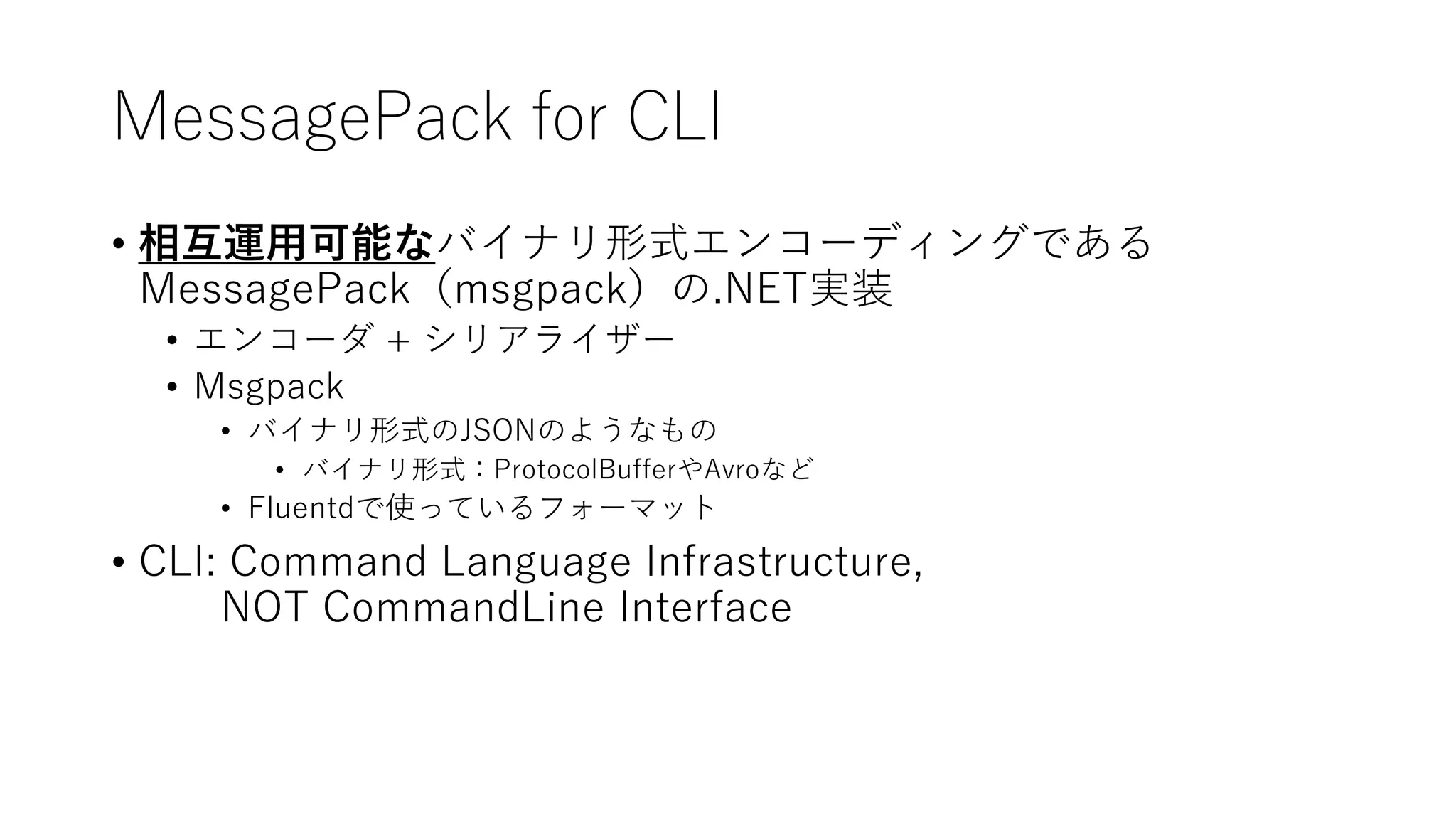 MessagePack for CLI
• 相互運用可能なバイナリ形式エンコーディングである
MessagePack（msgpack）の.NET実装
• エンコーダ + シリアライザー
• Msgpack
• バイナリ形式のJSONのようなもの
• バイナリ形式：ProtocolBufferやAvroなど
• Fluentdで使っているフォーマット
• CLI: Command Language Infrastructure,
NOT CommandLine Interface
 