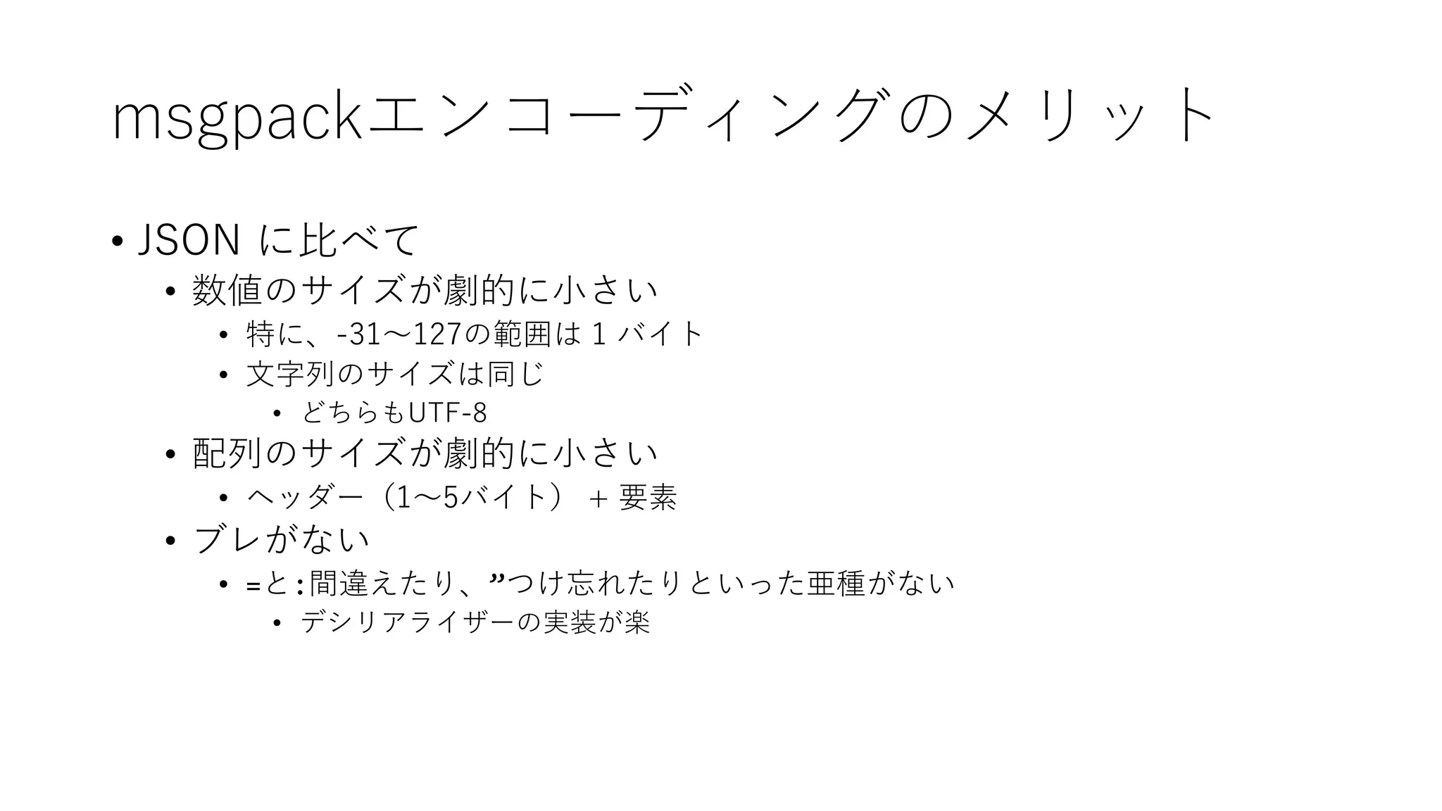 msgpackエンコーディングのメリット
• JSON に比べて
• 数値のサイズが劇的に小さい
• 特に、-31～127の範囲は 1 バイト
• 文字列のサイズは同じ
• どちらもUTF-8
• 配列のサイズが劇的に小さい
• ヘッダー（1～5バイト） + 要素
• ブレがない
• =と:間違えたり、”つけ忘れたりといった亜種がない
• デシリアライザーの実装が楽
 