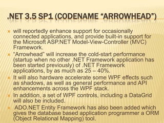 Changes since 2.0 & 3.0Changes since 2.0.NET Framework 3.0 consists of four major new components:Windows Presentation Foundation (WPF), formerly code-named Avalon; a new user interface subsystem and API based on XML and vector graphics, which uses 3D computer graphics hardware and Direct3D technologies. See WPF SDK for developer articles and documentation on WPF. Windows Communication Foundation (WCF), formerly code-named Indigo; a service-oriented messaging system which allows programs to interoperate locally or remotely similar to web services. Windows Workflow Foundation (WF) allows for building of task automation and integrated transactions using workflows. Windows CardSpace, formerly code-named InfoCard; a software component which securely stores a person’s digital identities and provides a unified interface for choosing the identity for a particular transaction, such as logging in to a website. Changes since version 3.0New language features in C# 3.0 and VB.NET 9.0 compiler Adds support for expression trees and lambda methods Extension methods Expression trees to represent high-level source code at runtime. Anonymous types with static type inference Language Integrated Query (LINQ) along with its various providers LINQ to Objects LINQ to XML LINQ to SQL Paging support for ADO.NET ADO.NET synchronization API to synchronize local caches and server side datastoresAsynchronous network I/O API Peer-to-peer networking stack, including a managed PNRP resolver Managed wrappers for WMI and Active Directory APIs Enhanced WCF and WF runtimes, which let WCF work with POX and JSON data, and also expose WF workflows as WCF services. WCF services can be made stateful using the WF persistence model. Support for HTTP pipelining and syndication feeds. ASP.NET AJAX is included New System.CodeDom namespace. 