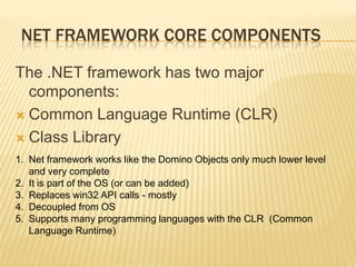 NET framework Core componentsThe .NET framework has two major components:Common Language Runtime (CLR) Class LibraryNet framework works like the Domino Objects only much lower level and very completeIt is part of the OS (or can be added)Replaces win32 API calls - mostlyDecoupled from OSSupports many programming languages with the CLR  (Common Language Runtime)
