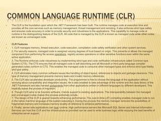 Common Language Runtime (CLR)The CLR is the foundation upon which the .NET Framework has been built. The runtime manages code at execution time and provides all the core services such as memory management, thread management and remoting. It also enforces strict type safety and ensures code accuracy in order to provide security and robustness to the applications. This capability to manage code at runtime is the distinguishing feature of the CLR. All code that is managed by the CLR is known as managed code while other codes are known as unmanaged code.CLR Features1. CLR manages memory, thread execution, code execution, compilation code safety verification and other system services.2. For security reasons, managed code is assigned varying degrees of trust based on origin. This prevents or allows the managed component from performing file access operations, registry access operations or other sensitive functions even within the same active application.3. The Runtime enforces code robustness by implementing strict type and code verification infrastructure called Common type System (CTS). The CTS ensures that all managed code is self describing and all Microsoft or third party language compiler generated codes conform to CTS. This enables the managed code to consume other managed types and enforce strict type fidelity and type safety.4. CLR eliminates many common software issues like handling of object layout, references to objects and garbage clearance. This type of memory management prevents memory leaks and invalid memory references.5. The CLR also accelerates developer productivity. The programmer is free to choose the language of the application without worrying about compatibility and integration issues. He is also enabled to take advantage of the runtime and the class library of the .NET Framework and also harvest components from other applications written in different languages by different developers. This implicitly eases the process of migration.6. Though CLR aims to be futuristic software, it lends support to existing applications. The interoperability between the managed and unmanaged codes makes this process extremely simple. 7. The design of the CLR is geared towards enhancing performance. The Just-in-time (JIT) compiling enables managed code to run in the native machine language of the system executing it. During the process the memory manager removes the possibilities of fragmented memory and increases memory locality-of-reference to enhance performance.8. Finally, server side applications can host runtime. High performance servers like Microsoft SQL Server and Internet Information Services can host this CLR and the infrastructure so provided can be used to write business logic while enjoying the best benefits of enterprise server support.