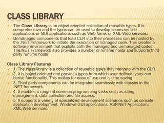 Class LibraryThe Class Library is an object oriented collection of reusable types. It is comprehensive and the types can be used to develop command line applications or GUI applications such as Web forms or XML Web services. Unmanaged components that load CLR into their processes can be hosted by the .NET Framework to initiate the execution of managed code. This creates a software environment that exploits both the managed and unmanaged codes. The.NET Framework also provides a number of runtime hosts and supports third party runtime hostsClass LibraryFeatures1. The class library is a collection of reusable types that integrate with the CLR.2. It is object oriented and provides types from which user defined types can derive functionality. This makes for ease of use and is time saving.3. Third party components can be integrated seamlessly with classes in the .NET framework.4. It enables a range of common programming tasks such as string management, data collection and file access.5. It supports a variety of specialized development scenarios such as console application development, Windows GUI applications, ASP.NET Applications, XML Web services.