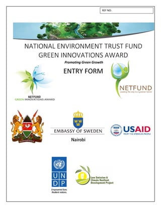 NATIONAL ENVIRONMENT TRUST FUND
GREEN INNOVATIONS AWARD
Promoting Green Growth
ENTRY FORM
GREEN INNOVATIONS AW
Pro
GREEN INNOVATIONS AWGREEN INNOVATIONS AWARD
g Green Growth
REF NO:
 