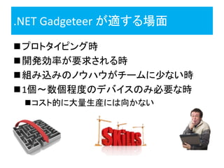 .NET Gadgeteer が適する場面
プロトタイピング時
開発効率が要求される時
組み込みのノウハウがチームに少ない時
1個～数個程度のデバイスのみ必要な時
 コスト的に大量生産には向かない
 