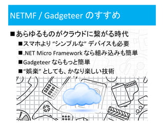 NETMF / Gadgeteer のすすめ
あらゆるものがクラウドに繋がる時代
 スマホより “シンプルな” デバイスも必要
 .NET Micro Framework なら組み込みも簡単
 Gadgeteer ならもっと簡単
 “娯楽” としても、かなり楽しい技術
 