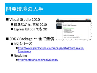 開発環境の入手
 Visual Studio 2010
   残念ながら、まだ 2010
   Express Edition でも OK

 SDK / Package ～ 全て無償
   FEZ シリーズ
     http://www.ghielectronics.com/support/dotnet-micro-
      framework
   Netduino
     http://netduino.com/downloads/
 